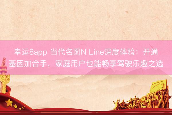 幸運8app 當代名圖N Line深度體驗：開通基因加合手，家庭用戶也能暢享駕駛樂趣之選