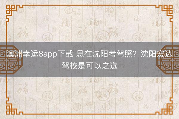 澳洲幸運8app下載 思在沈陽考駕照？沈陽宏達(dá)駕校是可以之選