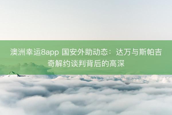 澳洲幸運8app 國安外助動態：達萬與斯帕吉奇解約談判背后的高深