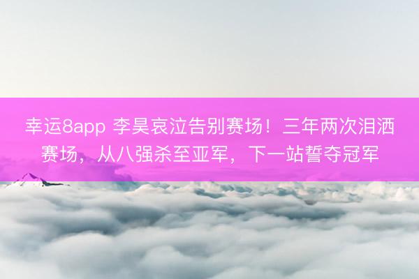 幸運(yùn)8app 李昊哀泣告別賽場！三年兩次淚灑賽場，從八強(qiáng)殺至亞軍，下一站誓奪冠軍