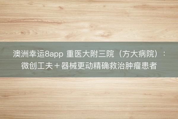 澳洲幸運8app 重醫大附三院（方大病院）：微創工夫＋器械更動精確救治腫瘤患者