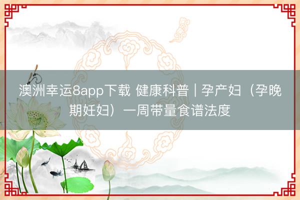 澳洲幸運(yùn)8app下載 健康科普 | 孕產(chǎn)婦（孕晚期妊婦）一周帶量食譜法度