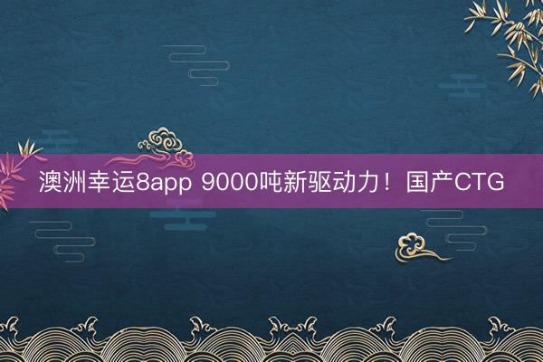 澳洲幸運8app 9000噸新驅(qū)動力！國產(chǎn)CTG