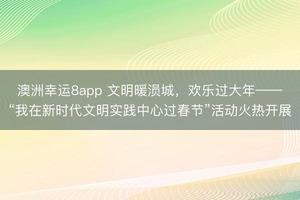 澳洲幸運8app 文明暖涢城，歡樂過大年——“我在新時代文明實踐中心過春節”活動火熱開展