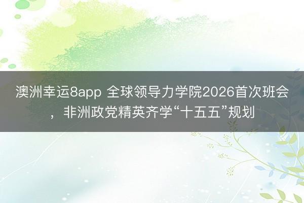 澳洲幸運8app 全球領導力學院2026首次班會，非洲政黨精英齊學“十五五”規劃