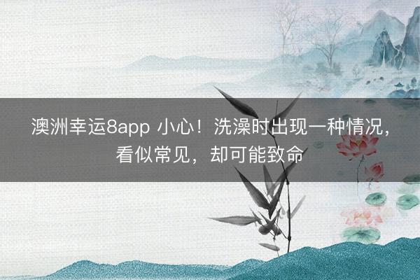 澳洲幸運(yùn)8app 小心！洗澡時(shí)出現(xiàn)一種情況，看似常見(jiàn)，卻可能致命