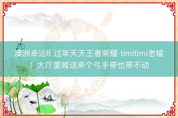 澳洲幸運(yùn)8 過(guò)年天天王者榮耀 timitimi老輸！大廳里喊話(huà)來(lái)個(gè)弓手帶也帶不動(dòng)