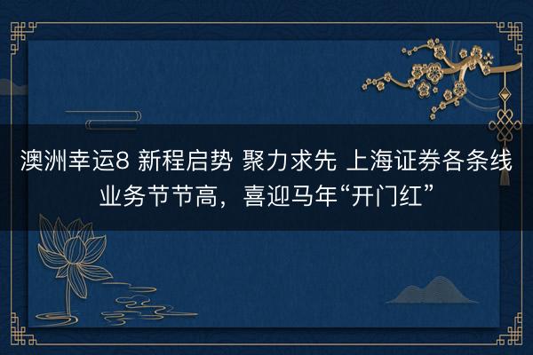 澳洲幸運8 新程啟勢 聚力求先 上海證券各條線業務節節高，喜迎馬年“開門紅”